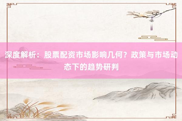 深度解析：股票配资市场影响几何？政策与市场动态下的趋势研判