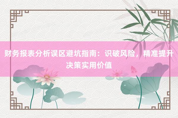 财务报表分析误区避坑指南：识破风险，精准提升决策实用价值