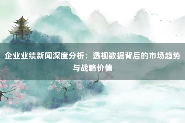 企业业绩新闻深度分析：透视数据背后的市场趋势与战略价值