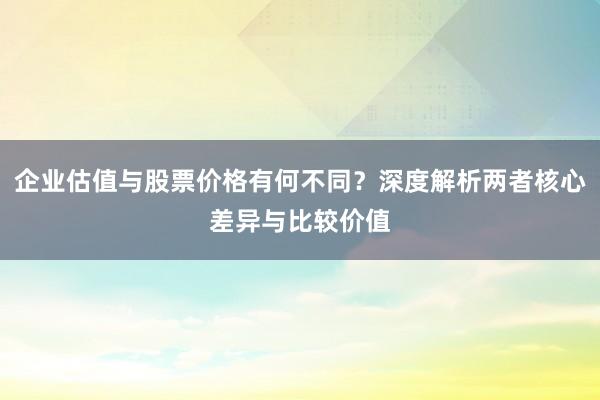 企业估值与股票价格有何不同？深度解析两者核心差异与比较价值