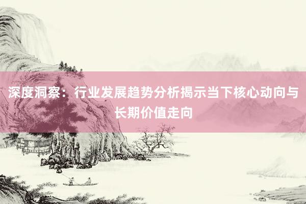 深度洞察：行业发展趋势分析揭示当下核心动向与长期价值走向