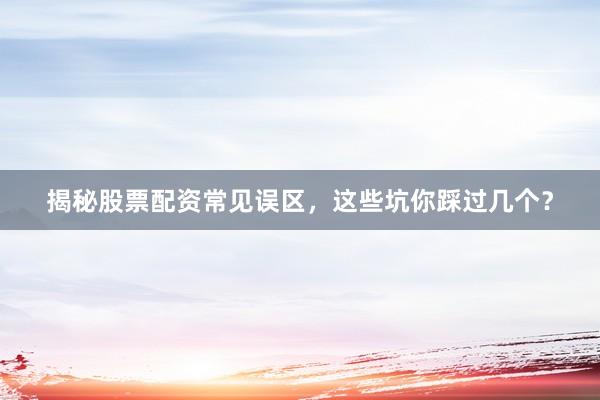 揭秘股票配资常见误区，这些坑你踩过几个？