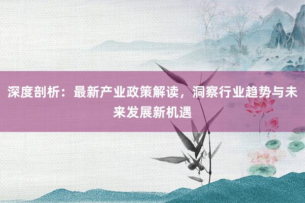 深度剖析:最新产业政策解读,洞察行业趋势与未来发展新机遇