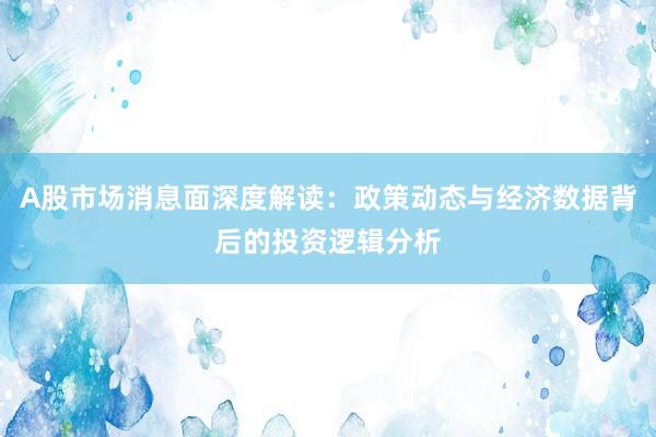 A股市场消息面深度解读：政策动态与经济数据背后的投资逻辑分析
