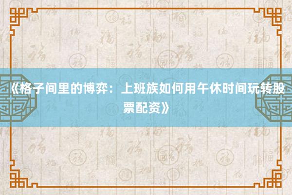 《格子间里的博弈：上班族如何用午休时间玩转股票配资》