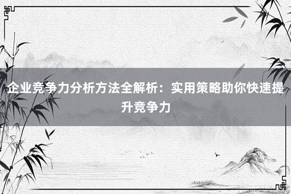 企业竞争力分析方法全解析：实用策略助你快速提升竞争力
